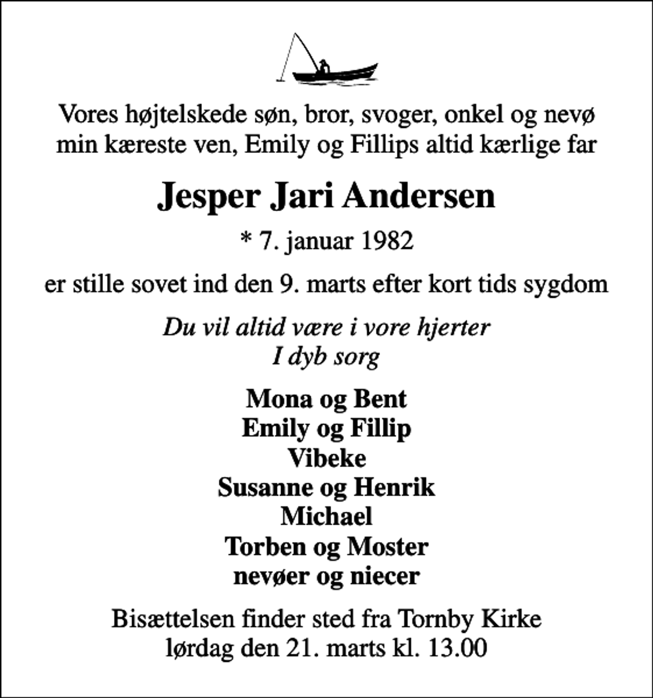 <p>Vores højtelskede søn, bror, svoger, onkel og nevø min kæreste ven, Emily og Fillips altid kærlige far<br />Jesper Jari Andersen<br />* 7. januar 1982<br />er stille sovet ind den 9. marts efter kort tids sygdom<br />Du vil altid være i vore hjerter I dyb sorg<br />Mona og Bent Emily og Fillip Vibeke Susanne og Henrik Michael Torben og Moster nevøer og niecer<br />Bisættelsen finder sted fra Tornby Kirke lørdag den 21. marts kl. 13.00</p>