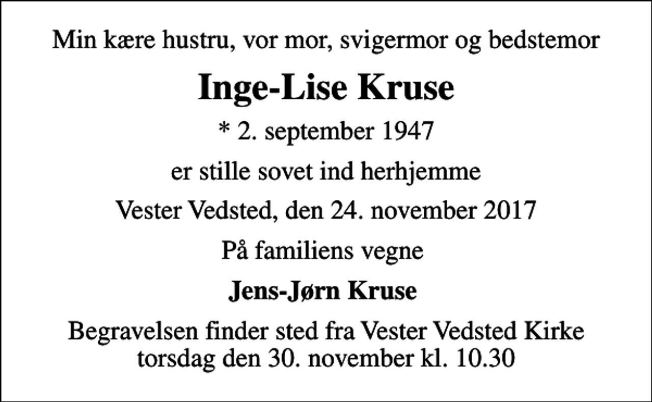 <p>Min kære hustru, vor mor, svigermor og bedstemor<br />Inge-Lise Kruse<br />* 2. september 1947<br />er stille sovet ind herhjemme<br />Vester Vedsted, den 24. november 2017<br />På familiens vegne<br />Jens-Jørn Kruse<br />Begravelsen finder sted fra Vester Vedsted Kirke torsdag den 30. november kl. 10.30</p>