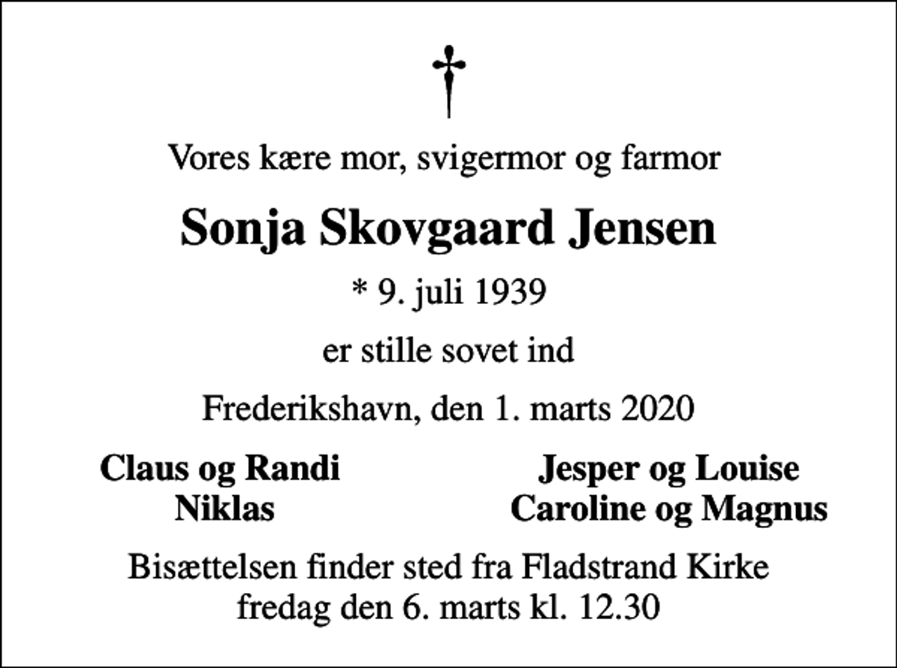 <p>Vores kære mor, svigermor og farmor<br />Sonja Skovgaard Jensen<br />* 9. juli 1939<br />er stille sovet ind<br />Frederikshavn, den 1. marts 2020<br />Claus og Randi<br />Jesper og Louise<br />Niklas<br />Caroline og Magnus<br />Bisættelsen finder sted fra Fladstrand Kirke fredag den 6. marts kl. 12.30</p>