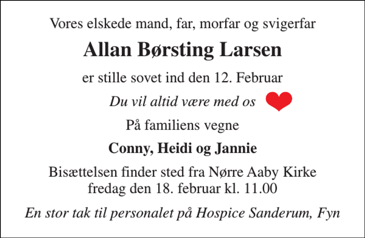 <p>Vores elskede mand, far, morfar og svigerfar<br />Allan Børsting Larsen<br />er stille sovet ind den 12. Februar<br />Du vil altid være med os<br />På familiens vegne<br />Conny, Heidi og Jannie<br />Bisættelsen finder sted fra Nørre Aaby Kirke fredag den 18. februar kl. 11.00<br />En stor tak til personalet på Hospice Sanderum, Fyn</p>