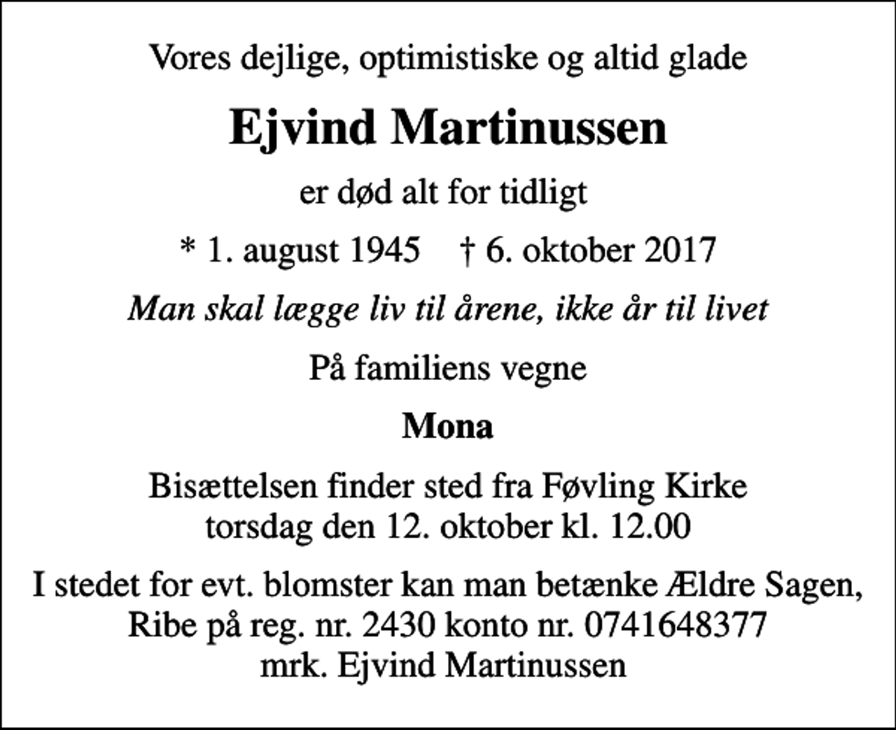 <p>Vores dejlige, optimistiske og altid glade<br />Ejvind Martinussen<br />er død alt for tidligt<br />* 1. august 1945 ✝ 6. oktober 2017<br />Man skal lægge liv til årene, ikke år til livet<br />På familiens vegne<br />Mona<br />Bisættelsen finder sted fra Føvling Kirke torsdag den 12. oktober kl. 12.00<br />I stedet for evt. blomster kan man betænke Ældre Sagen, Ribe på reg. nr. 2430 konto nr. 0741648377 mrk. Ejvind Martinussen</p>