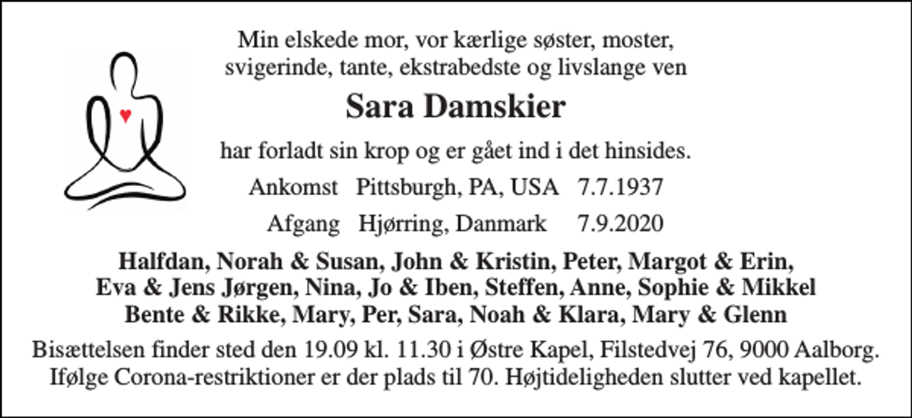 <p>Min elskede mor, vor kærlige søster, moster, svigerinde, tante, ekstrabedste og livslange ven<br />Sara Damskier<br />har forladt sin krop og er gået ind i det hinsides.<br />Ankomst Pittsburgh, PA, USA 7.7.1937<br />Afgang Hjørring, Danmark 7.9.2020​<br />Halfdan, Norah &amp; Susan, John &amp; Kristin, Peter, Margot &amp; Erin, Eva &amp; Jens Jørgen, Nina, Jo &amp; Iben, Steffen, Anne, Sophie &amp; Mikkel Bente &amp; Rikke, Mary, Per, Sara, Noah &amp; Klara, Mary &amp; Glenn<br />Bisættelsen​ finder sted den 19.09 kl. 11.30 i Østre Kapel, Filstedvej 76, 9000 Aalborg. Ifølge Corona-restriktioner er der plads til 70. Højtideligheden slutter ved kapellet.</p>