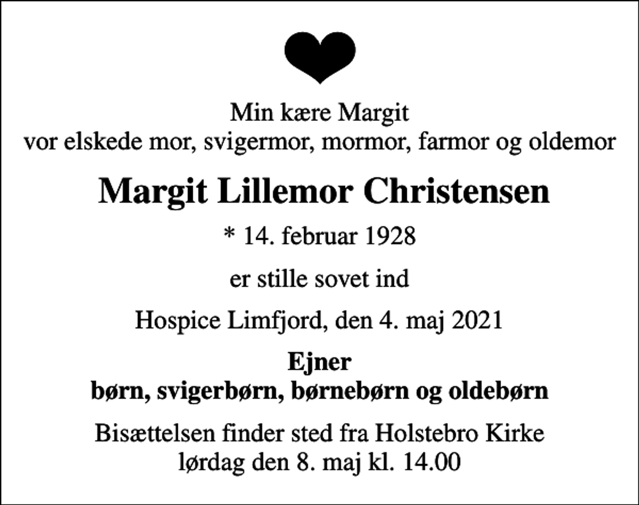 <p>Min kære Margit vor elskede mor, svigermor, mormor, farmor og oldemor<br />Margit Lillemor Christensen<br />* 14. februar 1928<br />er stille sovet ind<br />Hospice Limfjord, den 4. maj 2021<br />Ejner børn, svigerbørn, børnebørn og oldebørn<br />Bisættelsen finder sted fra Holstebro Kirke lørdag den 8. maj kl. 14.00</p>