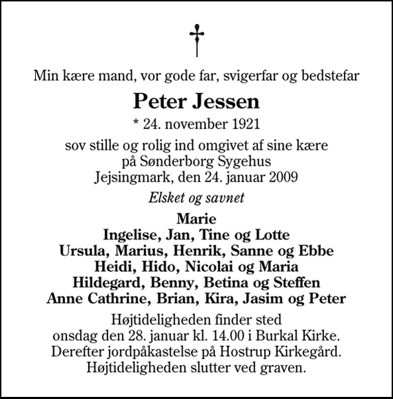 <p>Min kære mand, vor gode far, svigerfar og bedstefar<br />Peter Jessen<br />* 24. november 1921<br />sov stille og rolig ind omgivet af sine kære på Sønderborg Sygehus Jejsingmark, den 24. januar 2009<br />Elsket og savnet<br />Marie Ingelise, Jan, Tine og Lotte Ursula, Marius, Henrik, Sanne og Ebbe Heidi, Hido, Nicolai og Maria Hildegard, Benny, Betina og Steffen Anne Cathrine, Brian, Kira, Jasim og Peter<br />Højtideligheden finder sted onsdag den 28. januar kl. 14.00 i Burkal Kirke. Derefter jordpåkastelse på Hostrup Kirkegård. Højtideligheden slutter ved graven.</p>