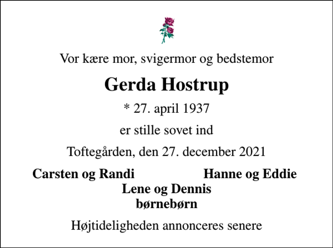 <p>Vor kære mor, svigermor og bedstemor<br />Gerda Hostrup<br />* 27. april 1937<br />er stille sovet ind<br />Toftegården, den 27. december 2021<br />Carsten og Randi<br />Hanne og Eddie<br />Højtideligheden annonceres senere</p>