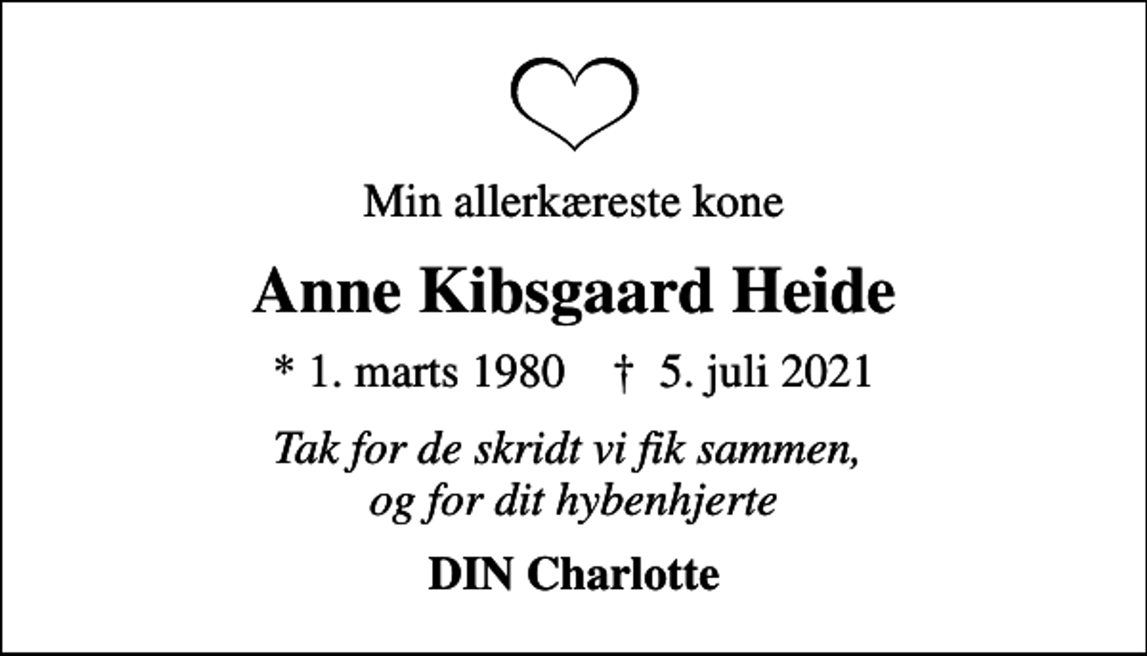 <p>Min allerkæreste kone<br />Anne Kibsgaard Heide<br />* 1. marts 1980 ✝ 5. juli 2021<br />Tak for de skridt vi fik sammen, og for dit hybenhjerte<br />DIN Charlotte</p>