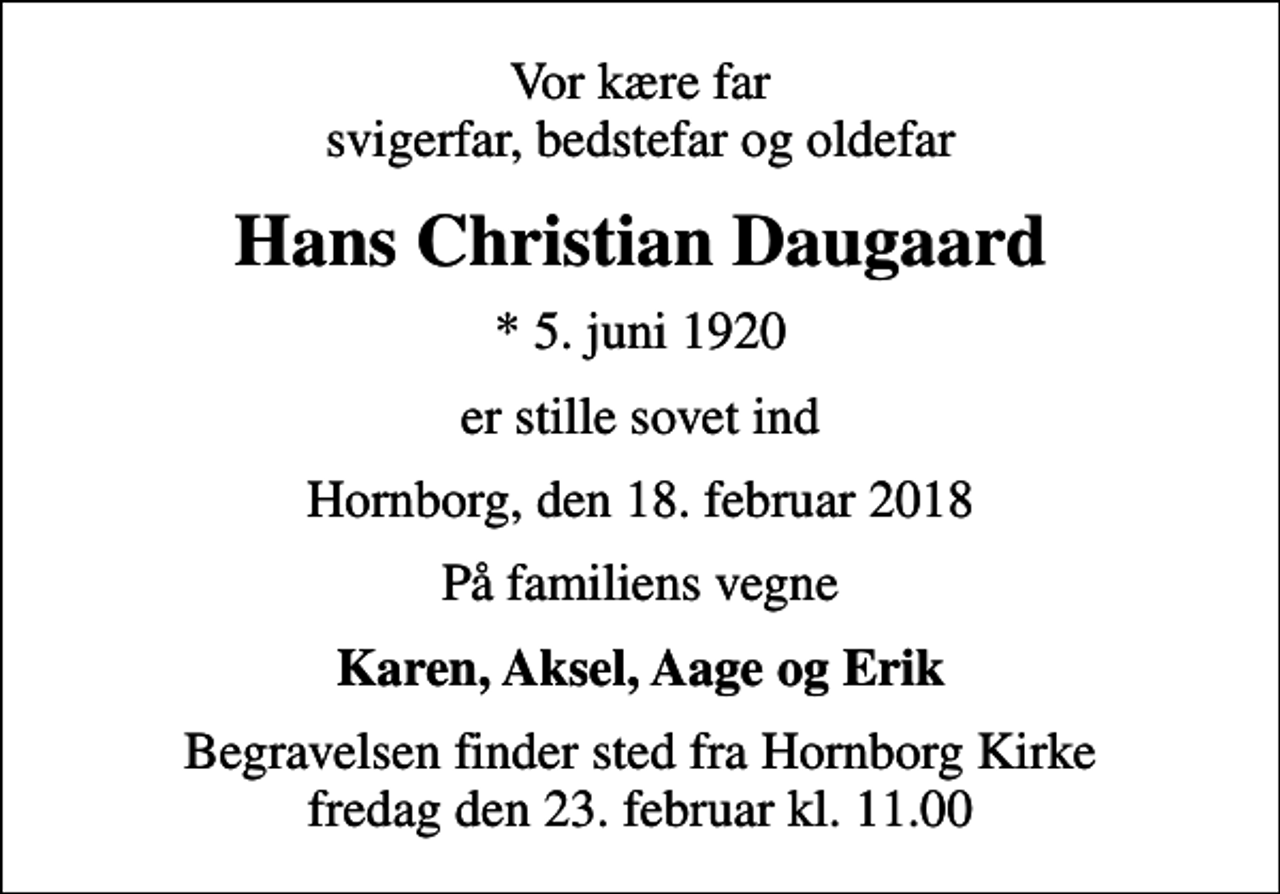 <p>Vor kære far svigerfar, bedstefar og oldefar<br />Hans Christian Daugaard<br />* 5. juni 1920<br />er stille sovet ind<br />Hornborg, den 18. februar 2018<br />På familiens vegne<br />Karen, Aksel, Aage og Erik<br />Begravelsen finder sted fra Hornborg Kirke fredag den 23. februar kl. 11.00</p>