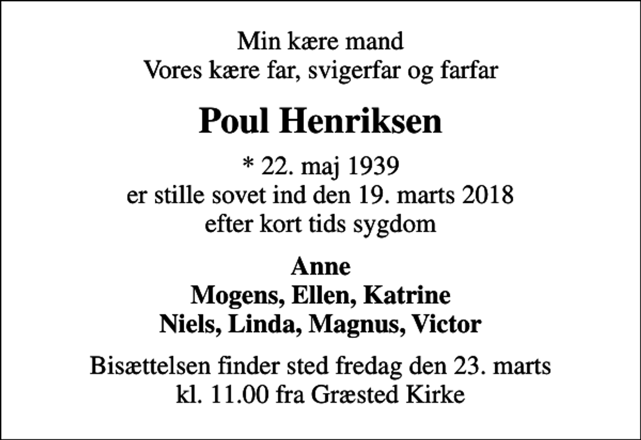 <p>Min kære mand Vores kære far, svigerfar og farfar<br />Poul Henriksen<br />* 22. maj 1939 er stille sovet ind den 19. marts 2018 efter kort tids sygdom<br />Anne Mogens, Ellen, Katrine Niels, Linda, Magnus, Victor<br />Bisættelsen finder sted fredag den 23. marts kl. 11.00 fra Græsted Kirke</p>