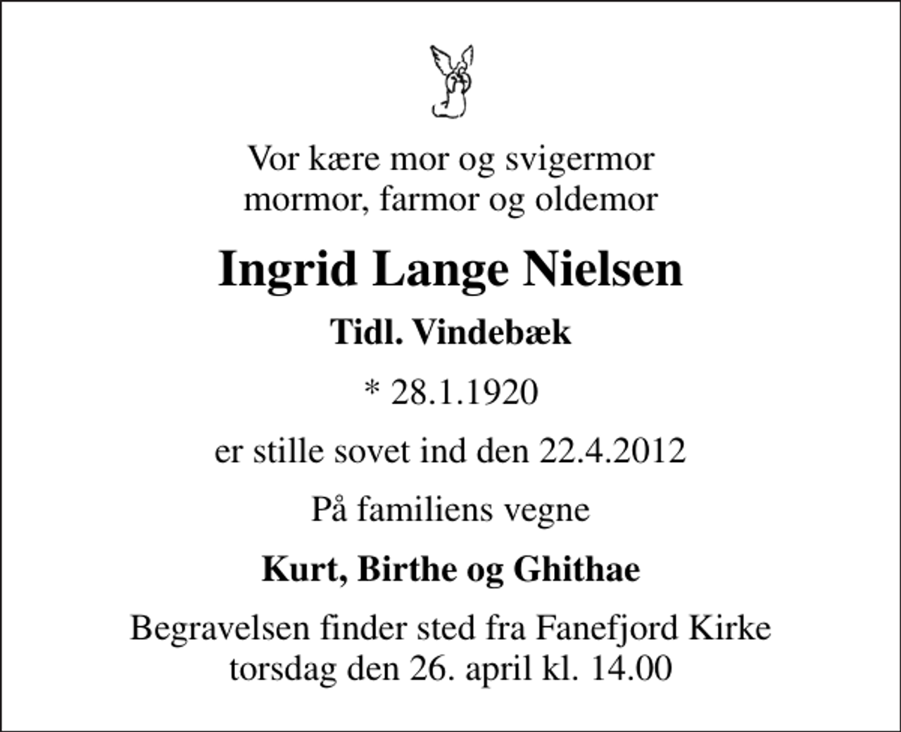 <p>Vor kære mor og svigermor mormor, farmor og oldemor<br />Ingrid Lange Nielsen<br />Tidl. Vindebæk<br />* 28.1.1920<br />er stille sovet ind den 22.4.2012<br />På familiens vegne<br />Kurt, Birthe og Ghithae<br />Begravelsen finder sted fra Fanefjord Kirke torsdag den 26. april kl. 14.00</p>