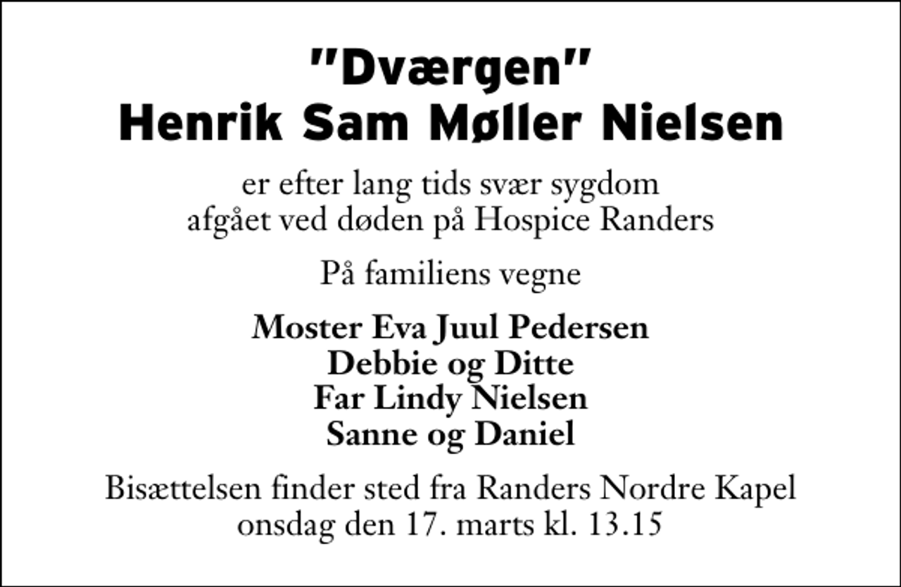 <p>Dværgen Henrik Sam Møller Nielsen<br />er efter lang tids svær sygdom afgået ved døden på Hospice Randers<br />På familiens vegne<br />Moster Eva Juul Pedersen Debbie og Ditte Far Lindy Nielsen Sanne og Daniel<br />Bisættelsen finder sted fra Randers Nordre Kapel onsdag den 17. marts kl. 13.15</p>