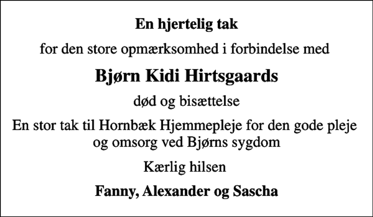 <p>En hjertelig tak<br />for den store opmærksomhed i forbindelse med<br />Bjørn Kidi Hirtsgaards<br />død og bisættelse<br />En stor tak til Hornbæk Hjemmepleje for den gode pleje og omsorg ved Bjørns sygdom<br />Kærlig hilsen<br />Fanny, Alexander og Sascha</p>