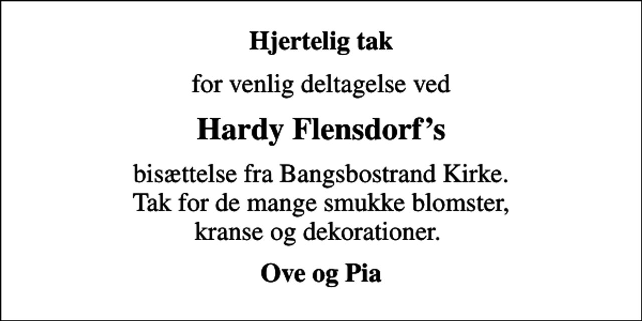 <p>Hjertelig tak<br />for venlig deltagelse ved<br />Hardy Flensdorfs<br />bisættelse fra Bangsbostrand Kirke. Tak for de mange smukke blomster, kranse og dekorationer.<br />Ove og Pia</p>