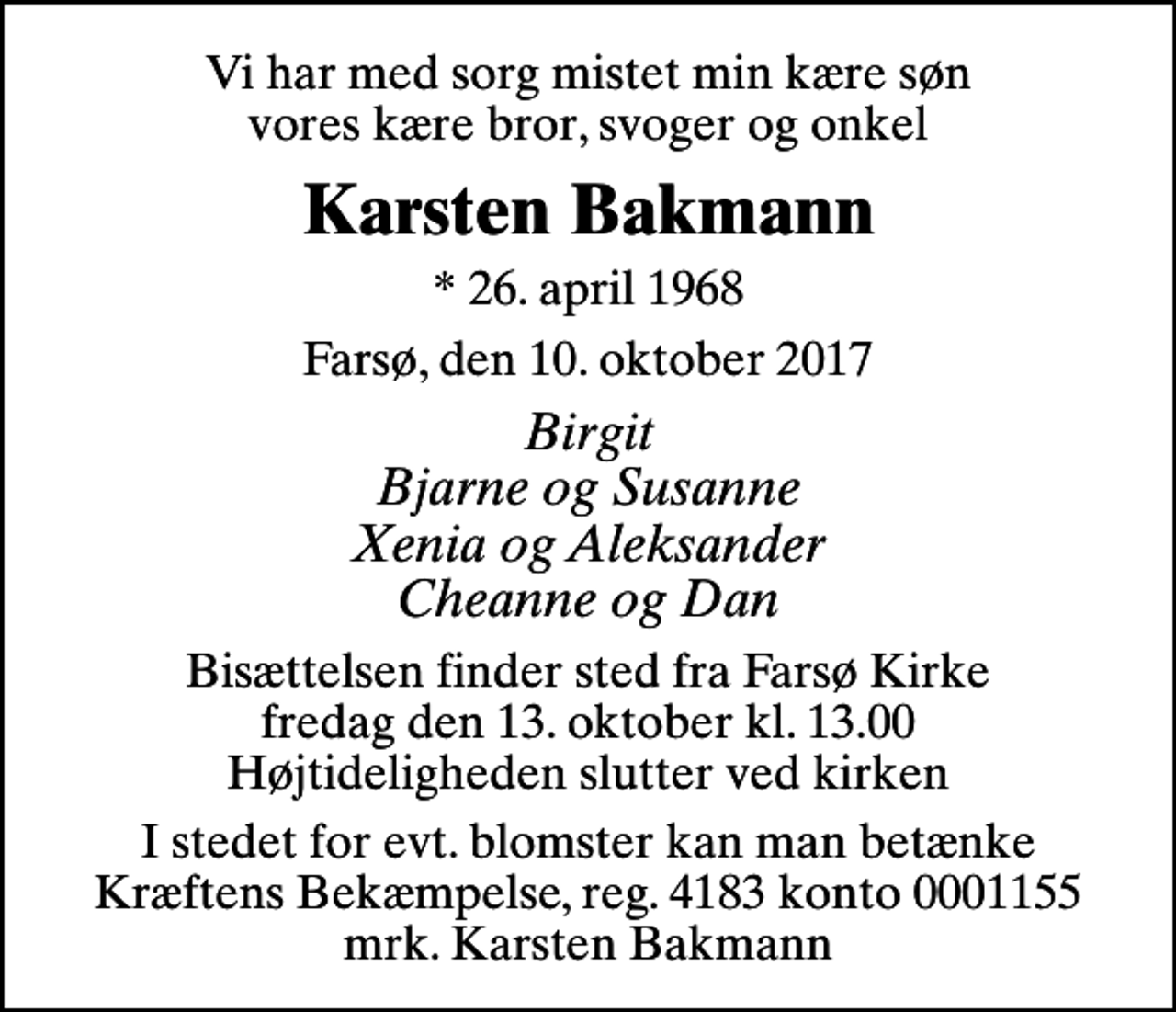 <p>Vi har med sorg mistet min kære søn vores kære bror, svoger og onkel<br />Karsten Bakmann<br />* 26. april 1968<br />Farsø, den 10. oktober 2017<br />Birgit Bjarne og Susanne Xenia og Aleksander Cheanne og Dan<br />Bisættelsen finder sted fra Farsø Kirke fredag den 13. oktober kl. 13.00 Højtideligheden slutter ved kirken<br />I stedet for evt. blomster kan man betænke<br />Kræftens Bekæmpelse reg.4183konto0001155mrk. Karsten<br />Bakmann</p>