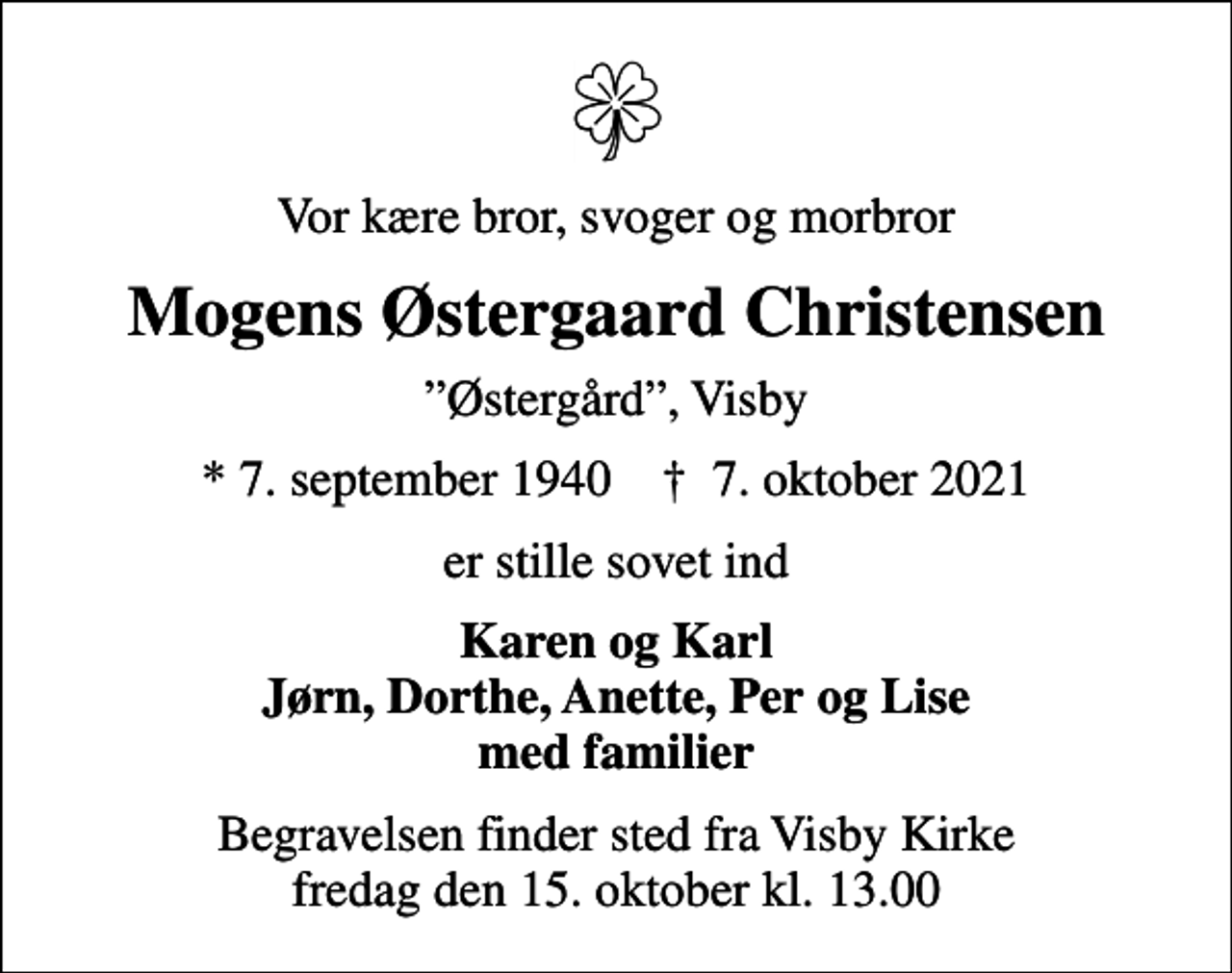 <p>Vor kære bror, svoger og morbror<br />Mogens Østergaard Christensen<br />Østergård, Visby<br />* 7. september 1940 ✝ 7. oktober 2021<br />er stille sovet ind<br />Karen og Karl Jørn, Dorthe, Anette, Per og Lise med familier<br />Begravelsen finder sted fra Visby Kirke fredag den 15. oktober kl. 13.00</p>
