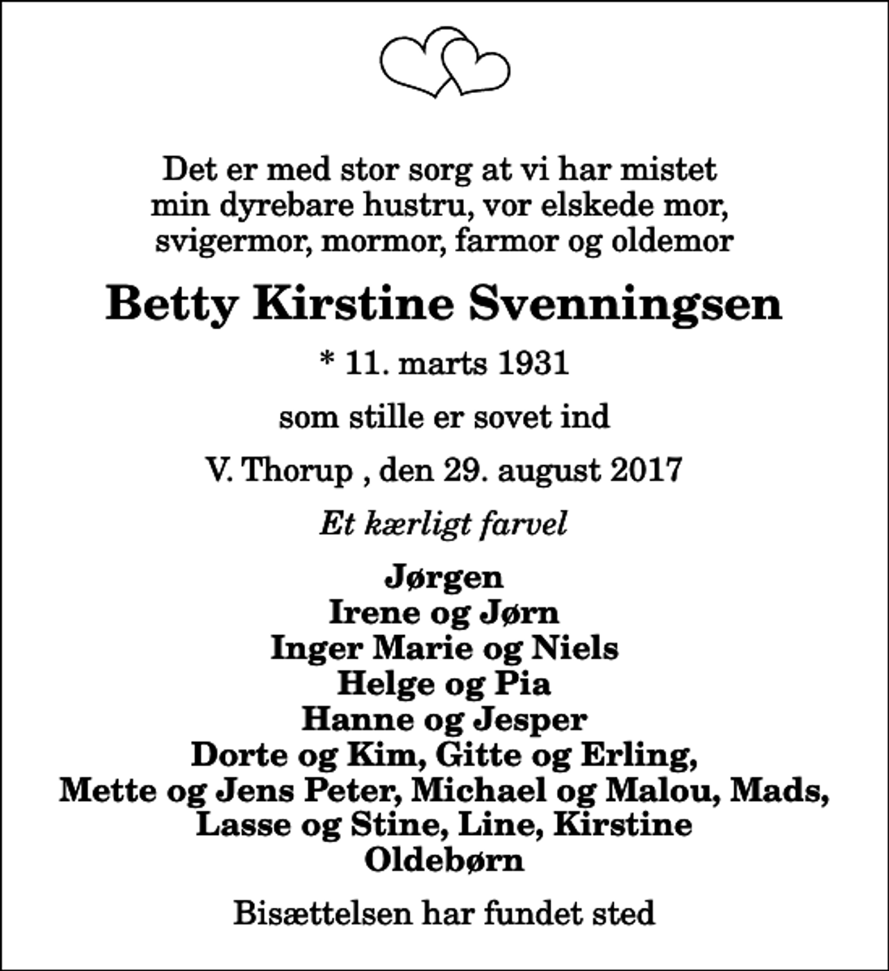 <p>Det er med stor sorg at vi har mistet min dyrebare hustru, vor elskede mor, svigermor, mormor, farmor og oldemor<br />Betty Kirstine Svenningsen<br />* 11. marts 1931<br />som stille er sovet ind<br />V. Thorup , den 29. august 2017<br />Et kærligt farvel<br />Jørgen Irene og Jørn Inger Marie og Niels Helge og Pia Hanne og Jesper Dorte og Kim, Gitte og Erling, Mette og Jens Peter, Michael og Malou, Mads, Lasse og Stine, Line, Kirstine Oldebørn<br />Bisættelsen har fundet sted</p>