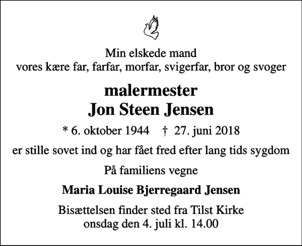 <p>Min elskede mand vores kære far, farfar, morfar, svigerfar, bror og svoger<br />malermester Jon Steen Jensen<br />* 6. oktober 1944 ✝ 27. juni 2018<br />er stille sovet ind og har fået fred efter lang tids sygdom<br />På familiens vegne<br />Maria Louise Bjerregaard Jensen<br />Bisættelsen finder sted fra Tilst Kirke onsdag den 4. juli kl. 14.00</p>
