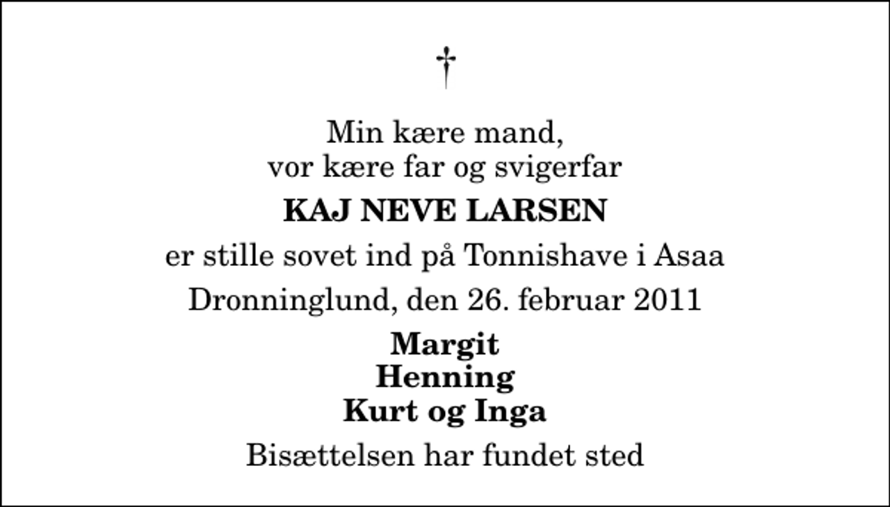 <p>Min kære mand, vor kære far og svigerfar<br />Kaj Neve Larsen<br />er stille sovet ind på Tonnishave i Asaa<br />Dronninglund, den 26. februar 2011<br />Margit Henning Kurt og Inga<br />Bisættelsen har fundet sted</p>