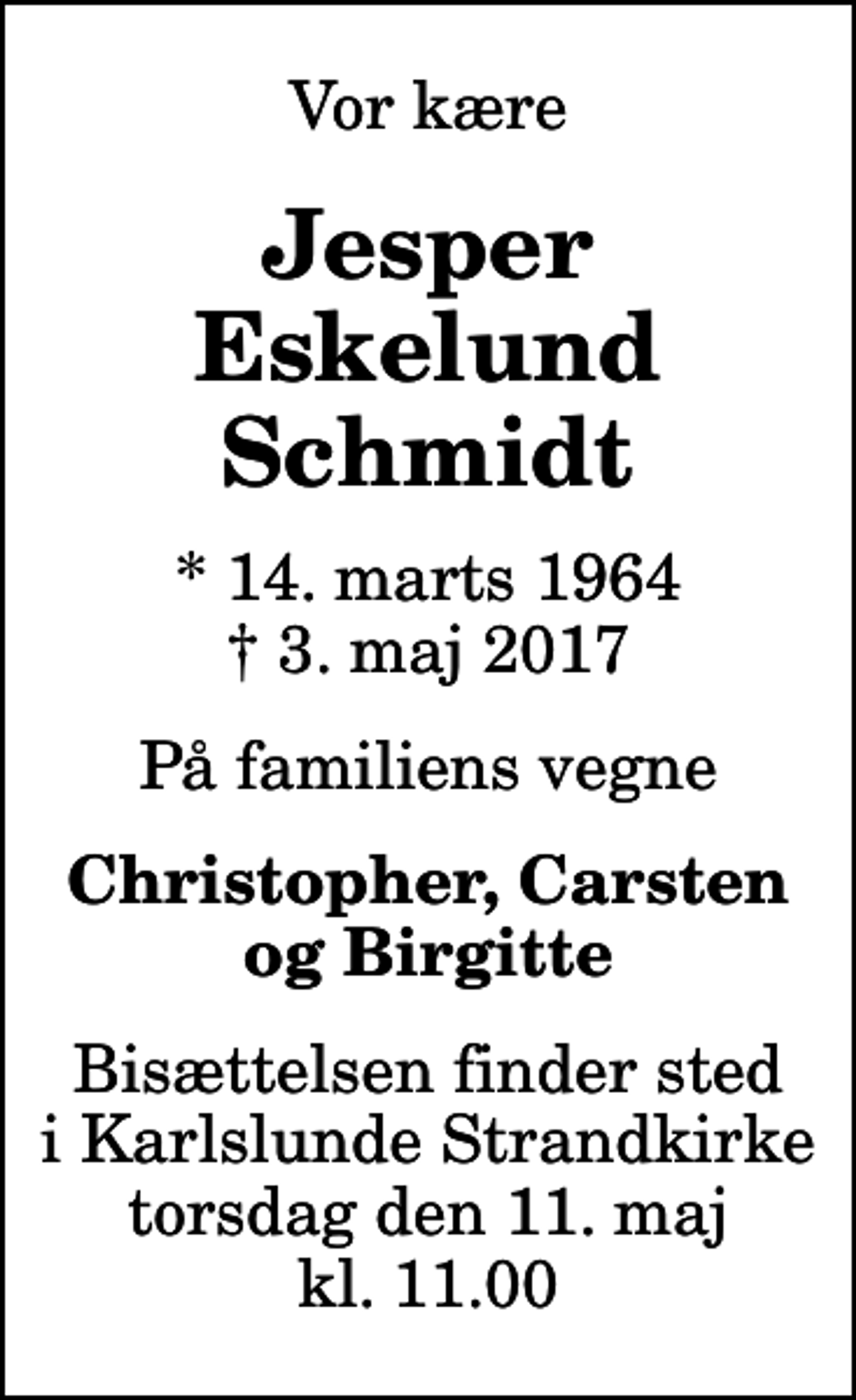 <p>Vor kære<br />Jesper Eskelund Schmidt<br />* 14. marts 1964<br />✝ 3. maj 2017<br />På familiens vegne<br />Christopher, Carsten og Birgitte<br />Bisættelsen finder sted i Karlslunde Strandkirke torsdag den 11. maj kl. 11.00</p>