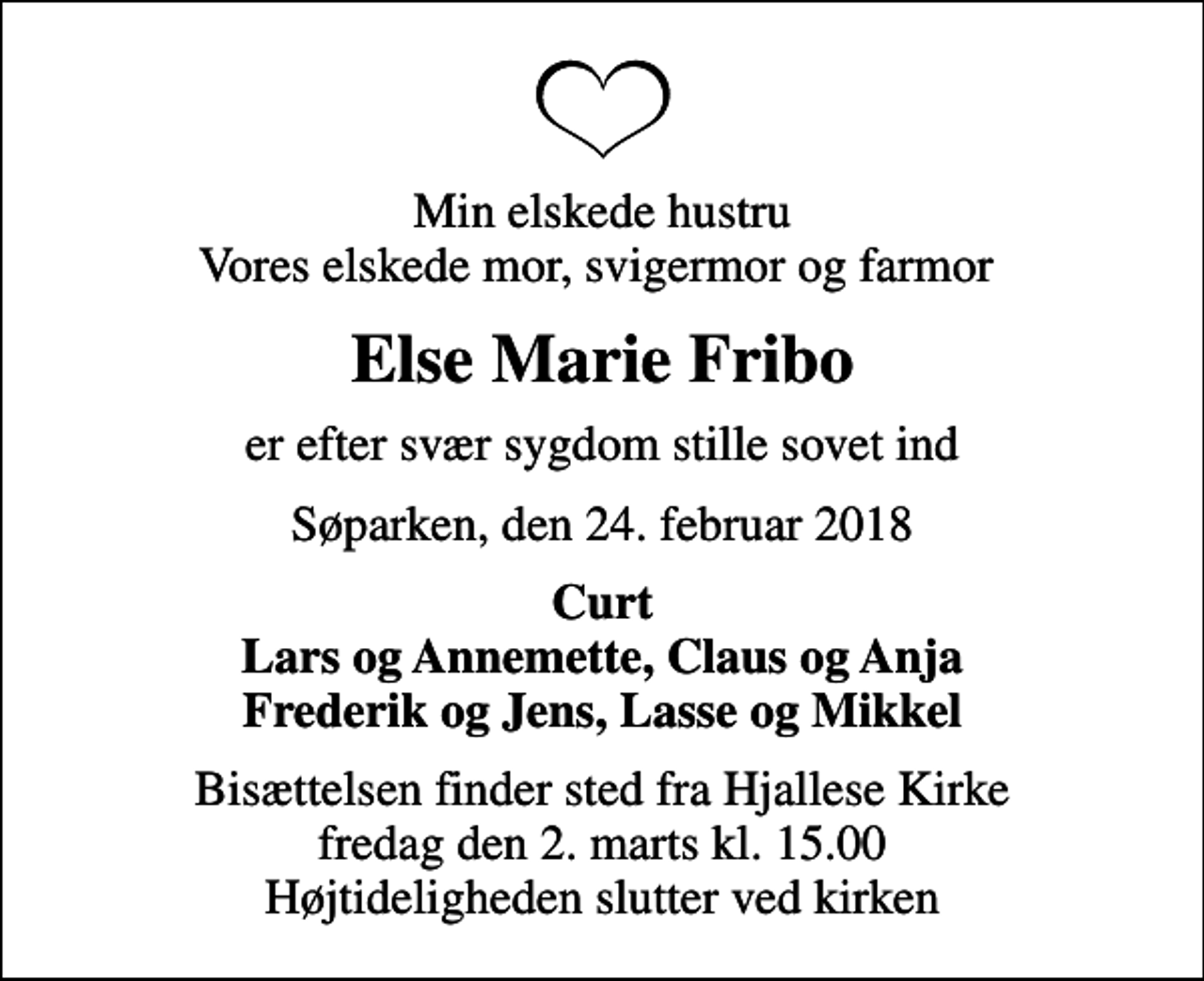 <p>Min elskede hustru Vores elskede mor, svigermor og farmor<br />Else Marie Fribo<br />er efter svær sygdom stille sovet ind<br />Søparken, den 24. februar 2018<br />Curt Lars og Annemette, Claus og Anja Frederik og Jens, Lasse og Mikkel<br />Bisættelsen finder sted fra Hjallese Kirke fredag den 2. marts kl. 15.00 Højtideligheden slutter ved kirken</p>