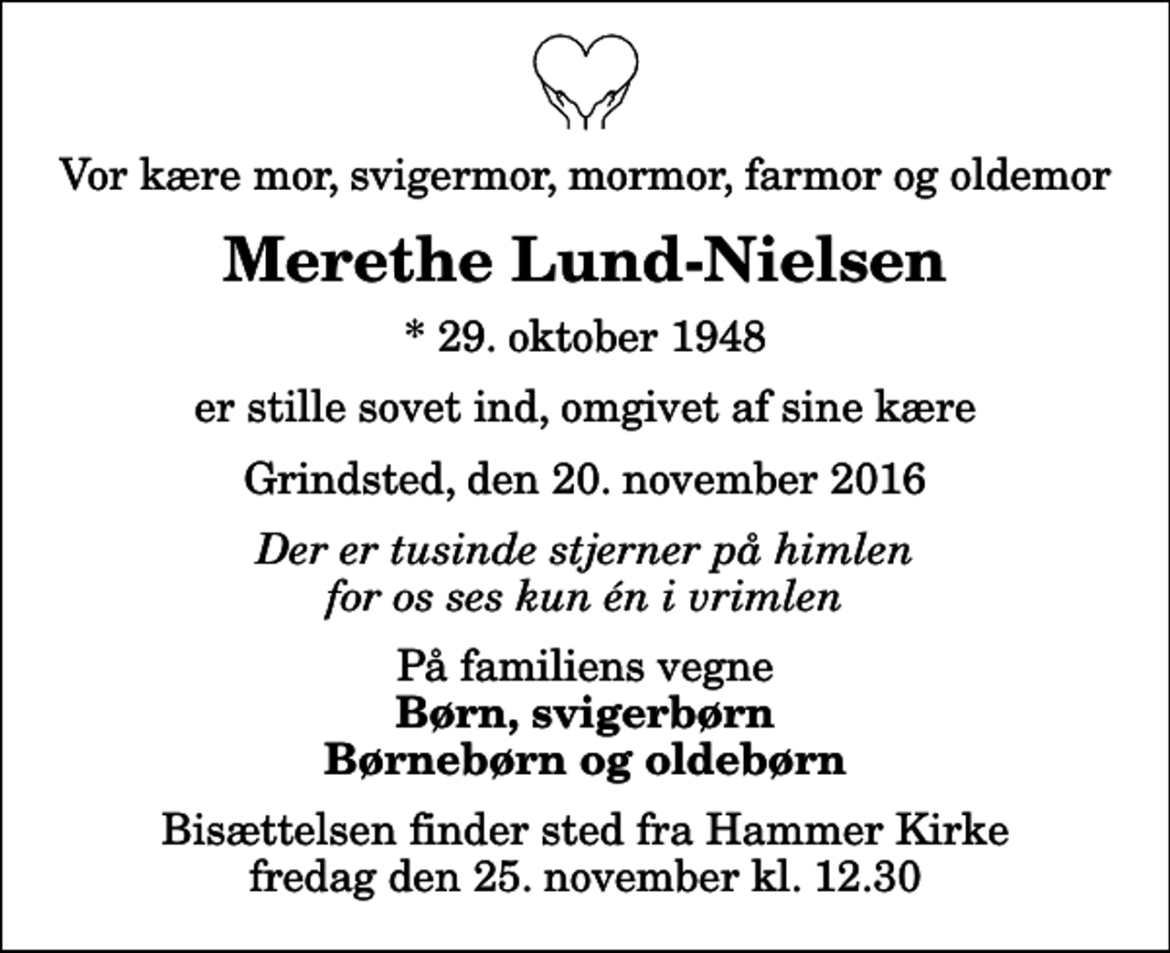 <p>Vor kære mor, svigermor, mormor, farmor og oldemor<br />Merethe Lund-Nielsen<br />* 29. oktober 1948<br />er stille sovet ind, omgivet af sine kære<br />Grindsted, den 20. november 2016<br />Der er tusinde stjerner på himlen for os ses kun én i vrimlen<br />På familiens vegne<br />Børn, svigerbørn Børnebørn og oldebørn<br />Bisættelsen finder sted fra Hammer Kirke fredag den 25. november kl. 12.30</p>