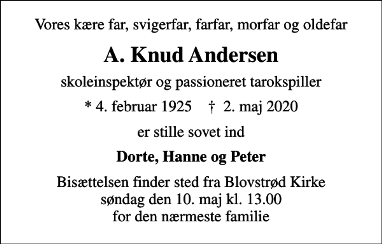 <p>Vores kære far, svigerfar, farfar, morfar og oldefar<br />A. Knud Andersen<br />skoleinspektør og passioneret tarokspiller<br />* 4. februar 1925 ✝ 2. maj 2020<br />er stille sovet ind<br />Dorte, Hanne og Peter<br />Bisættelsen finder sted fra Blovstrød Kirke søndag den 10. maj kl. 13.00 for den nærmeste familie</p>