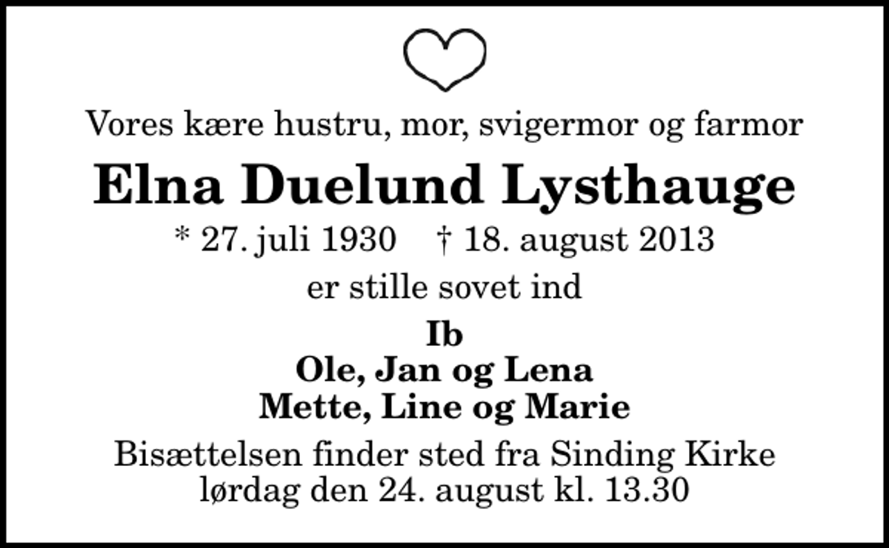 <p>Vores kære hustru, mor, svigermor og farmor<br />Elna Duelund Lysthauge<br />* 27. juli 1930 ✝ 18. august 2013<br />er stille sovet ind<br />Ib Ole, Jan og Lena Mette, Line og Marie<br />Bisættelsen finder sted fra Sinding Kirke lørdag den 24. august kl. 13.30</p>