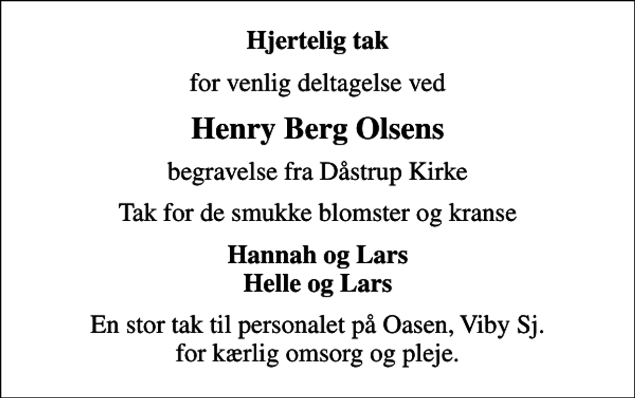 <p>Hjertelig tak<br />for venlig deltagelse ved<br />Henry Berg Olsens<br />begravelse fra Dåstrup Kirke<br />Tak for de smukke blomster og kranse<br />Hannah og Lars Helle og Lars<br />En stor tak til personalet på Oasen, Viby Sj. for kærlig omsorg og pleje.</p>