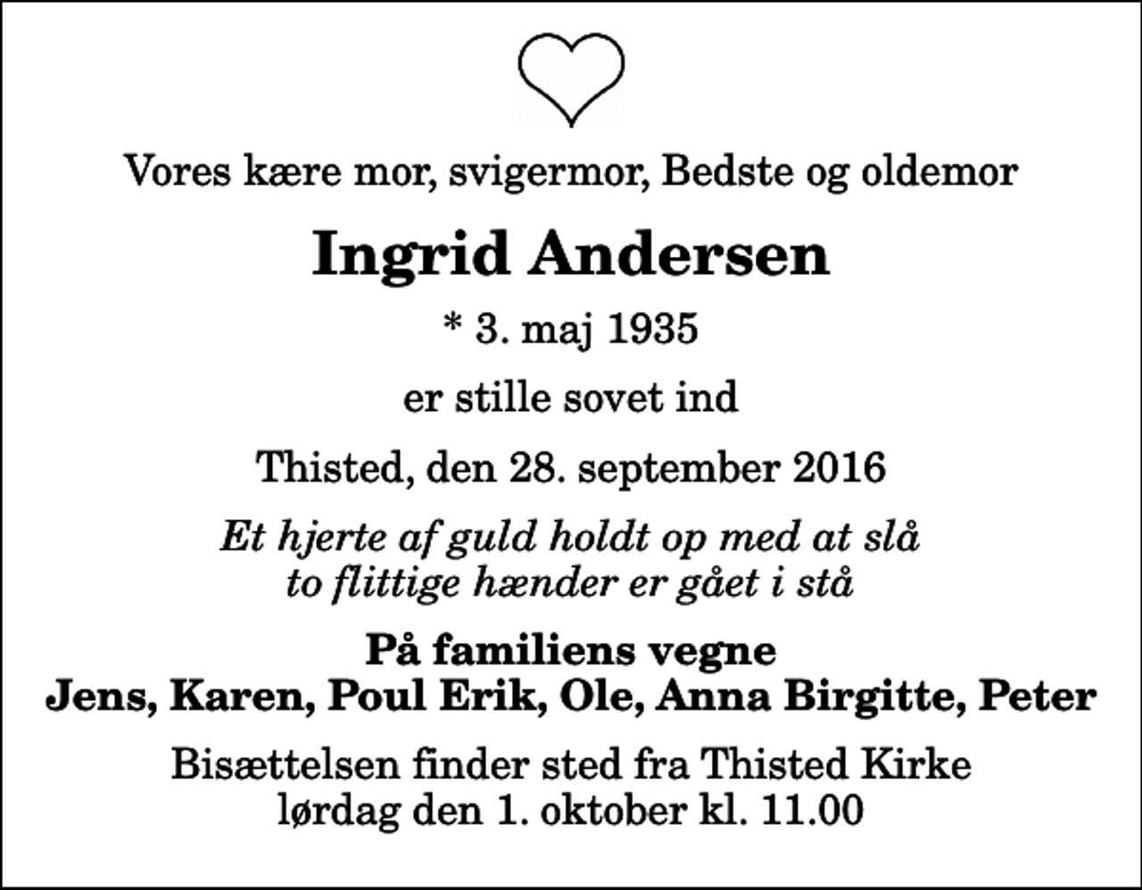 <p>Vores kære mor, svigermor, Bedste og oldemor<br />Ingrid Andersen<br />* 3. maj 1935<br />er stille sovet ind<br />Thisted, den 28. september 2016<br />Et hjerte af guld holdt op med at slå to flittige hænder er gået i stå<br />På familiens vegne Jens, Karen, Poul Erik, Ole, Anna Birgitte, Peter<br />Bisættelsen finder sted fra Thisted Kirke lørdag den 1. oktober kl. 11.00</p>