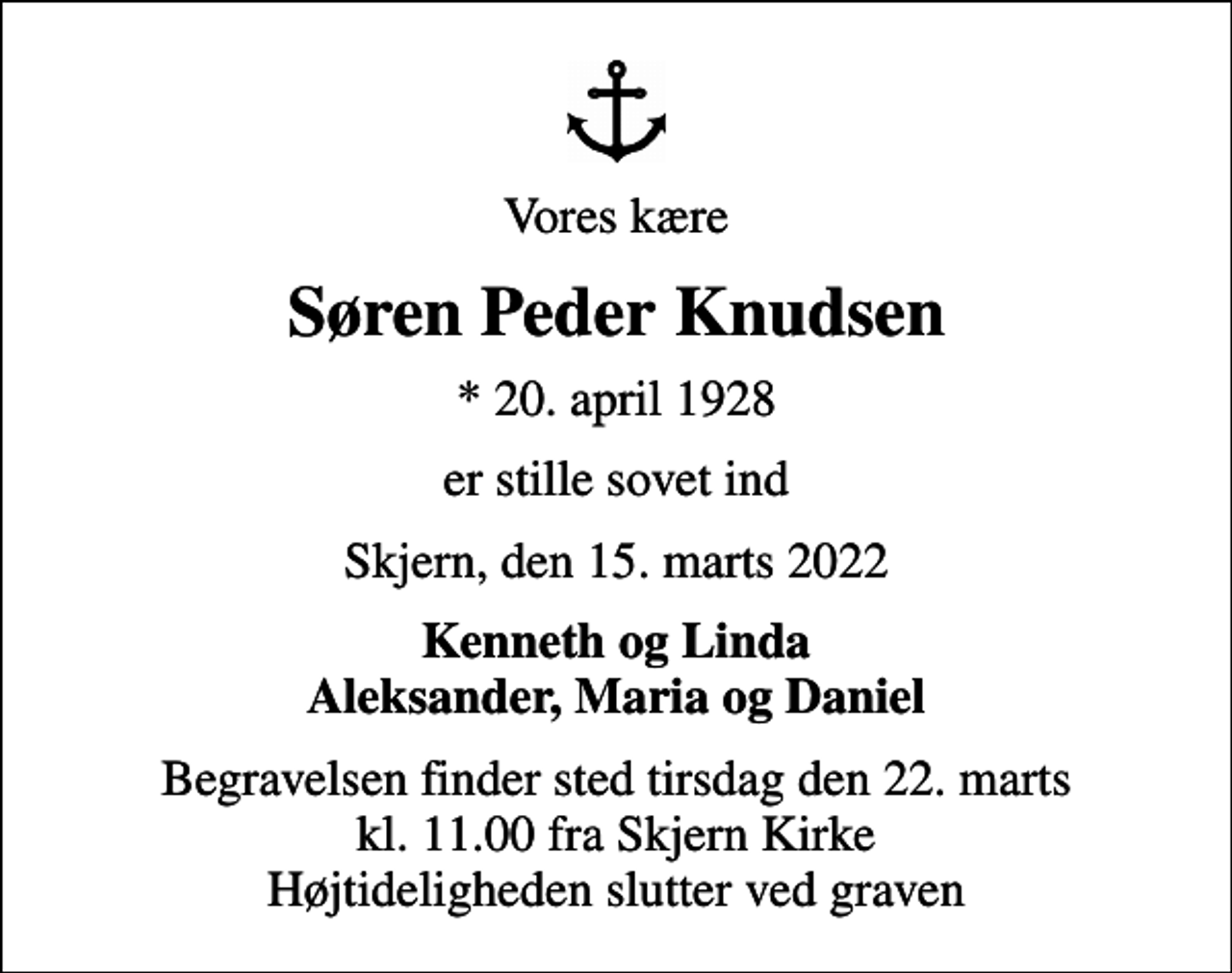 <p>Vores kære<br />Søren Peder Knudsen<br />* 20. april 1928<br />er stille sovet ind<br />Skjern, den 15. marts 2022<br />Kenneth og Linda Aleksander, Maria og Daniel<br />Begravelsen finder sted tirsdag den 22. marts kl. 11.00 fra Skjern Kirke Højtideligheden slutter ved graven</p>