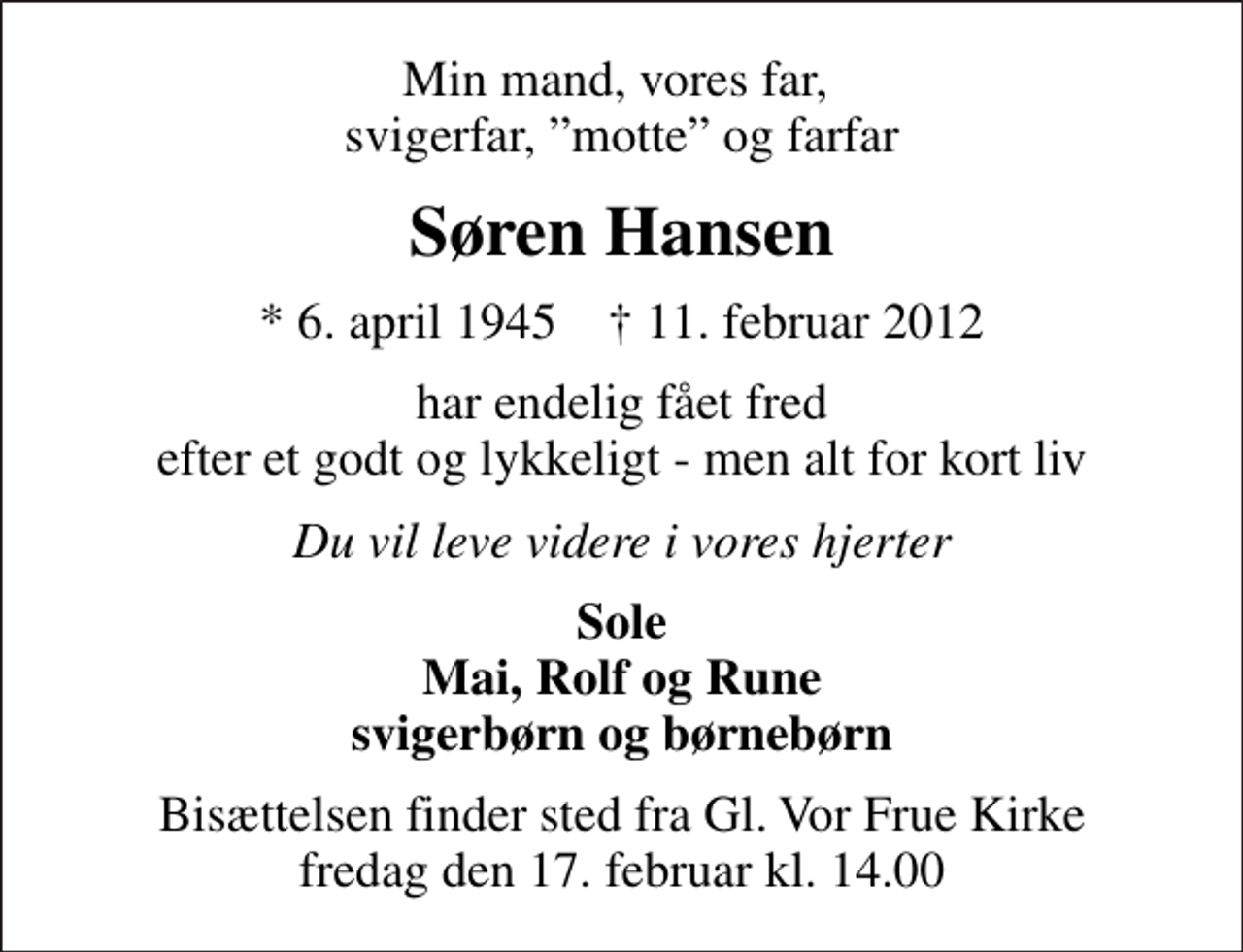 <p>Min mand, vores far, svigerfar, motte og farfar<br />Søren Hansen<br />* 6. april 1945 ✝ 11. februar 2012<br />har endelig fået fred efter et godt og lykkeligt - men alt for kort liv<br />Du vil leve videre i vores hjerter<br />Sole Mai, Rolf og Rune svigerbørn og børnebørn<br />Bisættelsen finder sted fra Gl. Vor Frue Kirke fredag den 17. februar kl. 14.00</p>