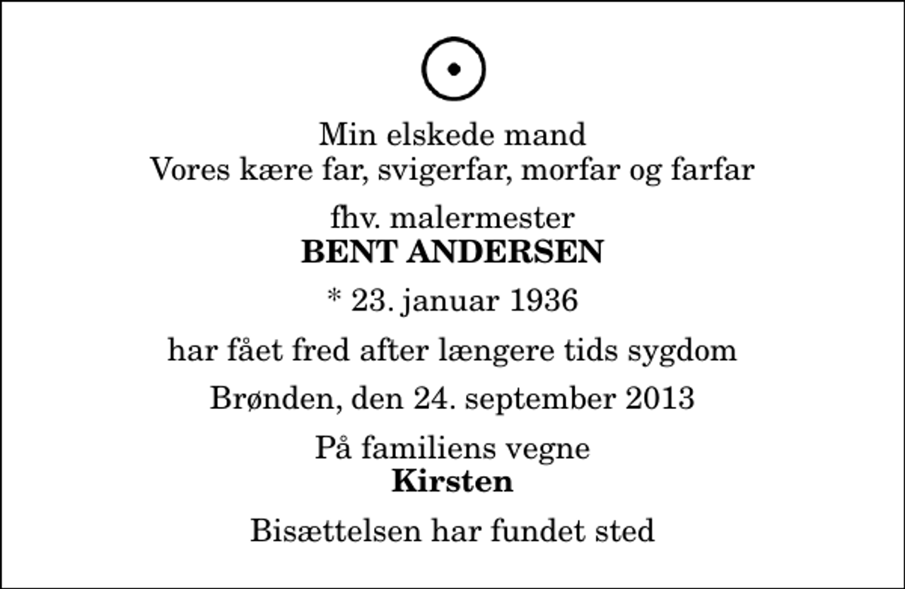 <p>Min elskede mand Vores kære far, svigerfar, morfar og farfar<br />fhv. malermester<br />Bent Andersen<br />* 23. januar 1936<br />har fået fred after længere tids sygdom<br />Brønden, den 24. september 2013<br />På familiens vegne<br />Kirsten<br />Bisættelsen har fundet sted</p>
