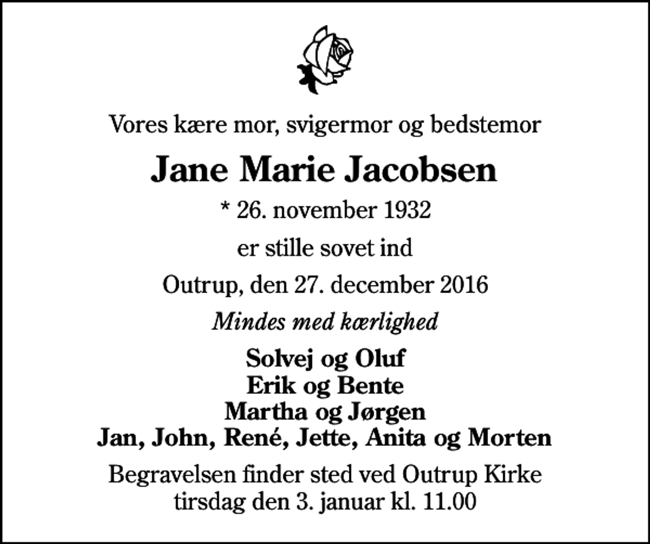 <p>Vores kære mor, svigermor og bedstemor<br />Jane Marie Jacobsen<br />* 26. november 1932<br />er stille sovet ind<br />Outrup, den 27. december 2016<br />Mindes med kærlighed<br />Solvej og Oluf Erik og Bente Martha og Jørgen Jan, John, René, Jette, Anita og Morten<br />Begravelsen finder sted ved Outrup Kirke tirsdag den 3. januar kl. 11.00</p>