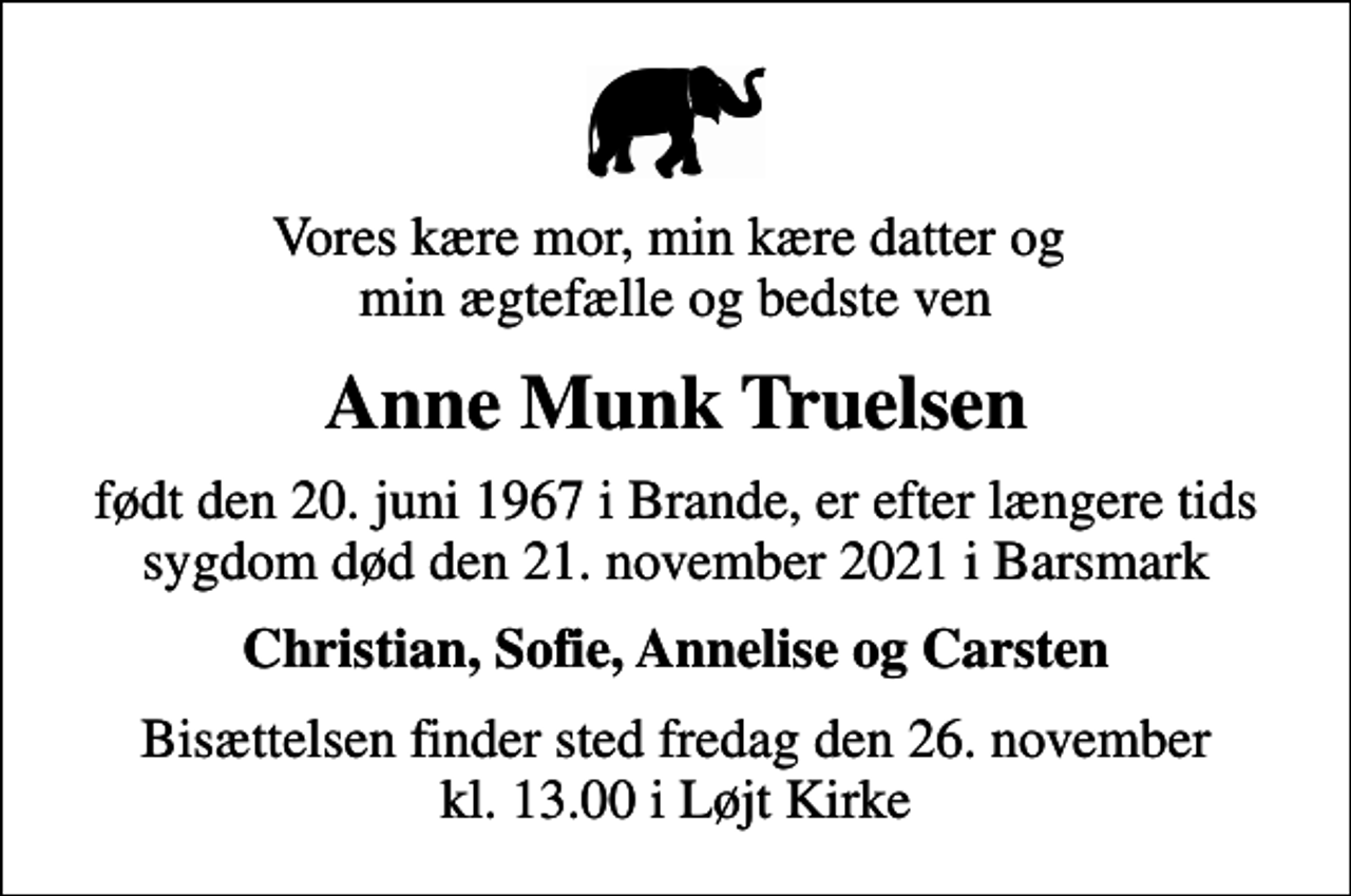 <p>Vores kære mor, min kære datter og min ægtefælle og bedste ven<br />Anne Munk Truelsen<br />født den 20. juni 1967 i Brande, er efter længere tids sygdom død den 21. november 2021 i Barsmark<br />Christian, Sofie, Annelise og Carsten<br />Bisættelsen finder sted fredag den 26. november kl. 13.00 i Løjt Kirke</p>
