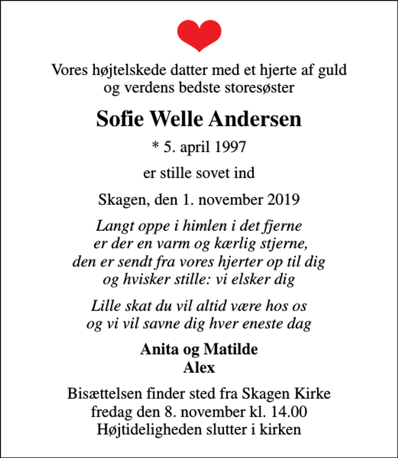 <p>Vores højtelskede datter med et hjerte af guld og verdens bedste storesøster<br />Sofie Welle Andersen<br />* 5. april 1997<br />er stille sovet ind<br />Skagen, den 1. november 2019<br />Langt oppe i himlen i det fjerne er der en varm og kærlig stjerne, den er sendt fra vores hjerter op til dig og hvisker stille: vi elsker dig<br />Lille skat du vil altid være hos os og vi vil savne dig hver eneste dag<br />Anita og Matilde Alex<br />Bisættelsen finder sted fra Skagen Kirke fredag den 8. november kl. 14.00 Højtideligheden slutter i kirken</p>