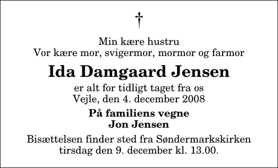 <p>Min kære hustru Vor kære mor, svigermor, mormor og farmor<br />Ida Damgaard Jensen<br />er alt for tidligt taget fra os Vejle, den 4. december 2008<br />På familiens vegne Jon Jensen<br />Bisættelsen finder sted fra Søndermarkskirken tirsdag den 9. december kl. 13.00</p>