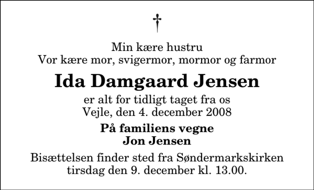 <p>Min kære hustru Vor kære mor, svigermor, mormor og farmor<br />Ida Damgaard Jensen<br />er alt for tidligt taget fra os Vejle, den 4. december 2008<br />På familiens vegne Jon Jensen<br />Bisættelsen finder sted fra Søndermarkskirken tirsdag den 9. december kl. 13.00</p>