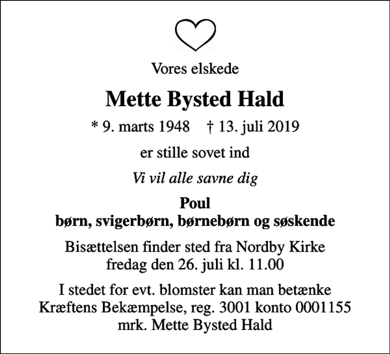 <p>Vores elskede<br />Mette Bysted Hald<br />* 9. marts 1948 ✝ 13. juli 2019<br />er stille sovet ind<br />Vi vil alle savne dig<br />Poul børn, svigerbørn, børnebørn og søskende<br />Bisættelsen finder sted fra Nordby Kirke fredag den 26. juli kl. 11.00<br />I stedet for evt. blomster kan man betænke<br />Kræftens Bekæmpelse reg.3001konto0001155mrk. Mette Bysted<br />Hald</p>