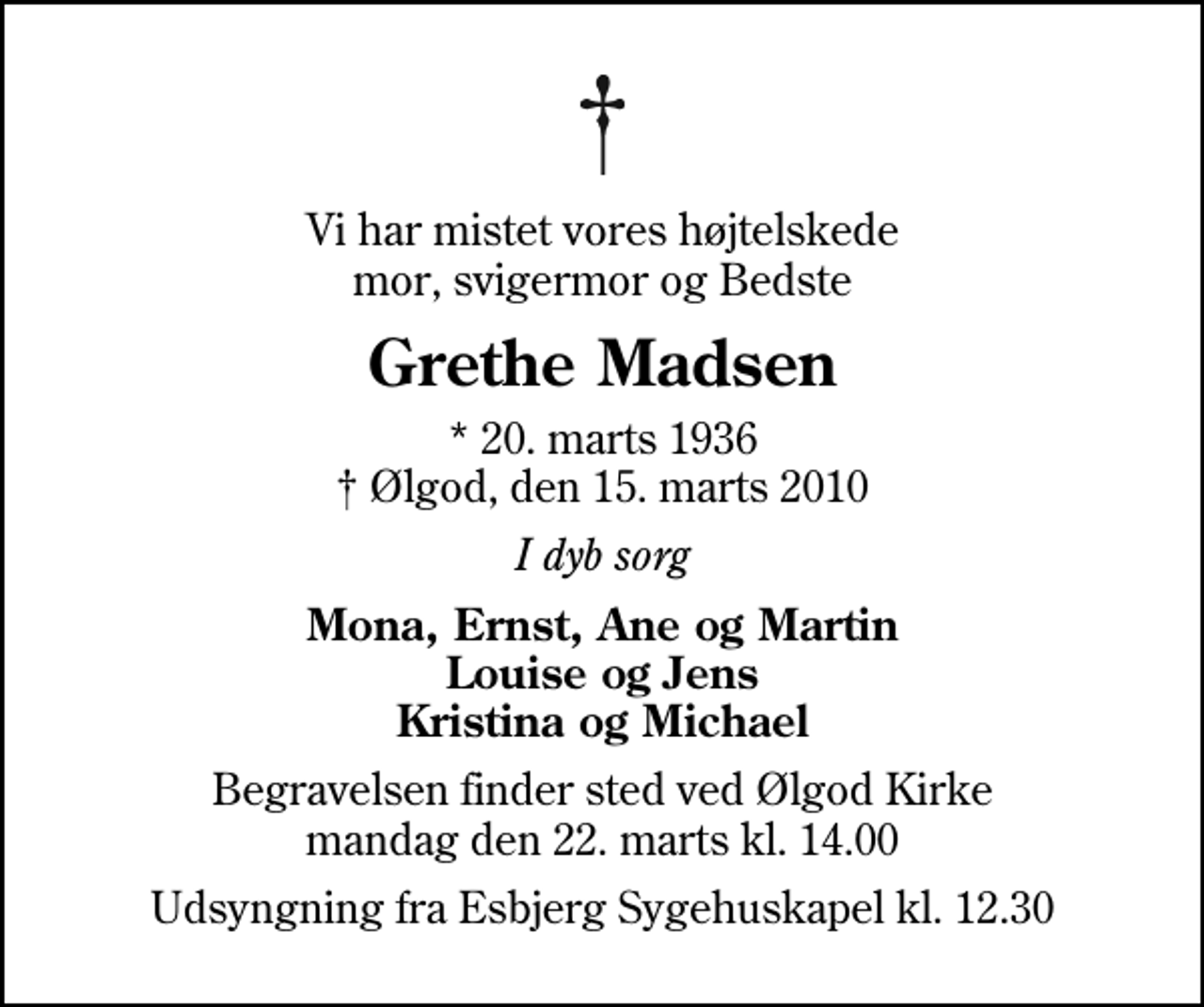 <p>Vi har mistet vores højtelskede mor, svigermor og Bedste<br />Grethe Madsen<br />* 20. marts 1936<br />✝ Ølgod, den 15. marts 2010<br />I dyb sorg<br />Mona, Ernst, Ane og Martin Louise og Jens Kristina og Michael<br />Begravelsen finder sted ved Ølgod Kirke mandag den 22. marts kl. 14.00<br />Udsyngning fra Esbjerg Sygehuskapel kl. 12.30</p>
