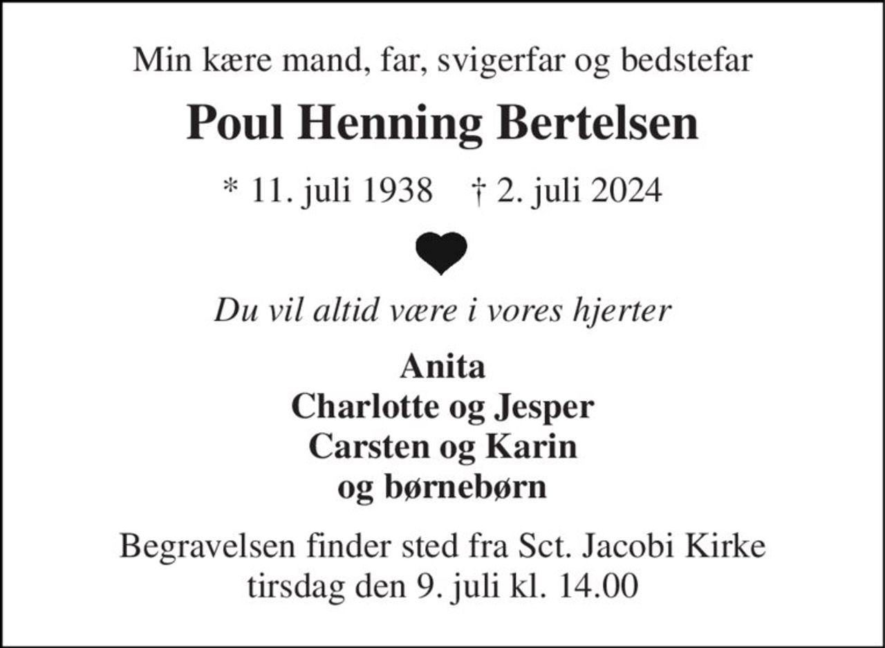 Min kære mand, far, svigerfar og bedstefar 
Poul Henning Bertelsen 
*​​ 11. juli 1938​​    †​​ 2. juli 2024 
Du vil altid være i vores hjerter 
Anita Charlotte og Jesper Carsten og Karin og børnebørn 
Begravelsen finder sted fra Sct. Jacobi Kirke tirsdag den 9. juli kl. 14.00
