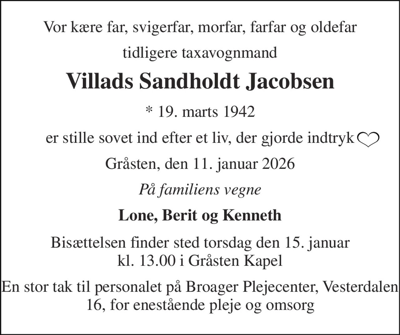 Vor kære far, svigerfar, morfar, farfar og oldefar 
tidligere taxavognmand 
Villads Sandholdt Jacobsen 
*​ 19. marts 1942 
er stille sovet ind efter et liv, der gjorde indtryk 
Gråsten, den 11. januar 2026 
På familiens vegne 
Lone, Berit og Kenneth 
Bisættelsen​ finder sted torsdag den 15. januar​ kl. 13.00 i Gråsten Kapel 
En stor tak til personalet på Broager Plejecenter, Vesterdalen 16, for enestående pleje og omsorg