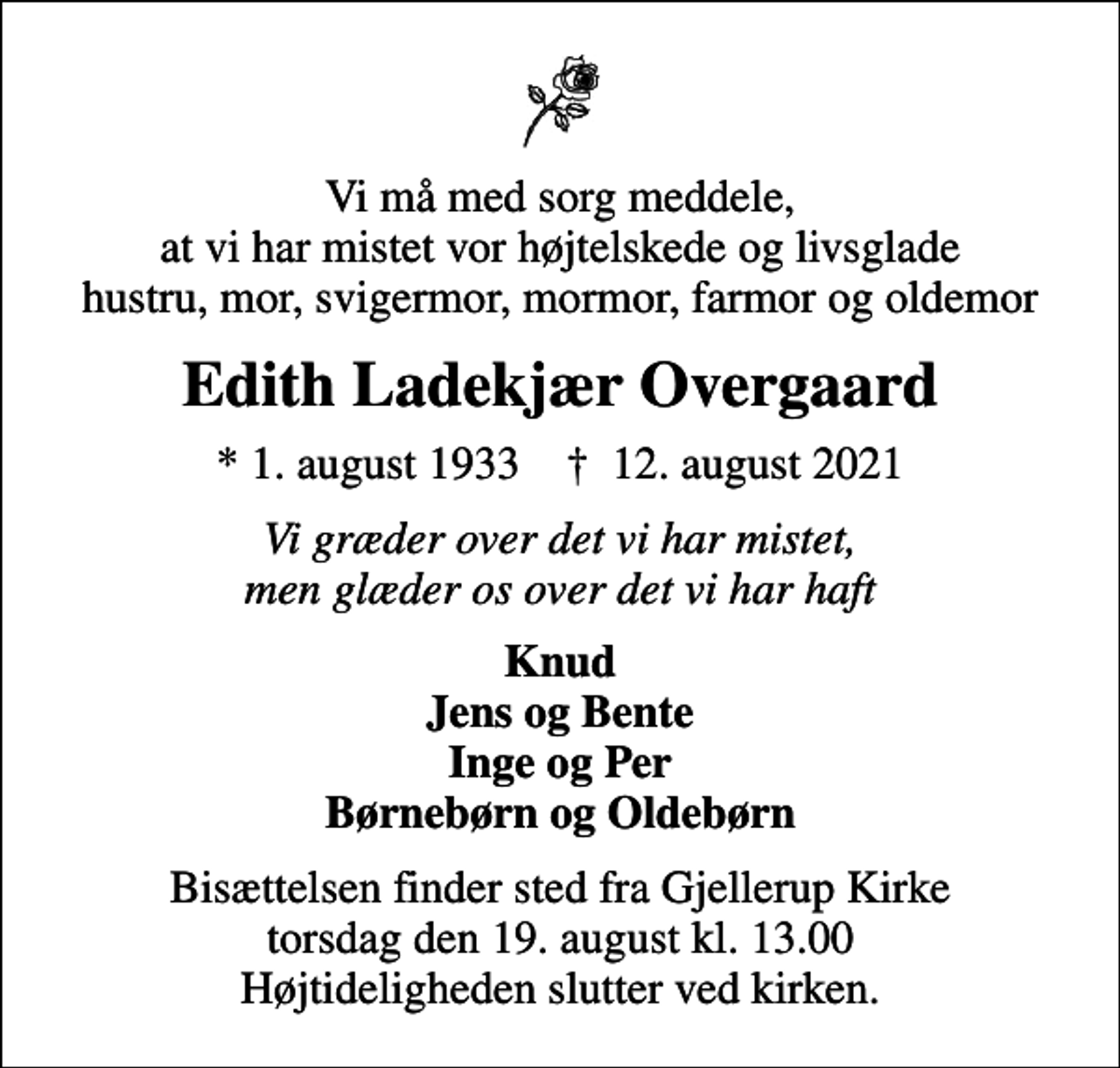 <p>Vi må med sorg meddele, at vi har mistet vor højtelskede og livsglade hustru, mor, svigermor, mormor, farmor og oldemor<br />Edith Ladekjær Overgaard<br />* 1. august 1933 ✝ 12. august 2021<br />Vi græder over det vi har mistet, men glæder os over det vi har haft<br />Knud Jens og Bente Inge og Per Børnebørn og Oldebørn<br />Bisættelsen finder sted fra Gjellerup Kirke torsdag den 19. august kl. 13.00 Højtideligheden slutter ved kirken.</p>
