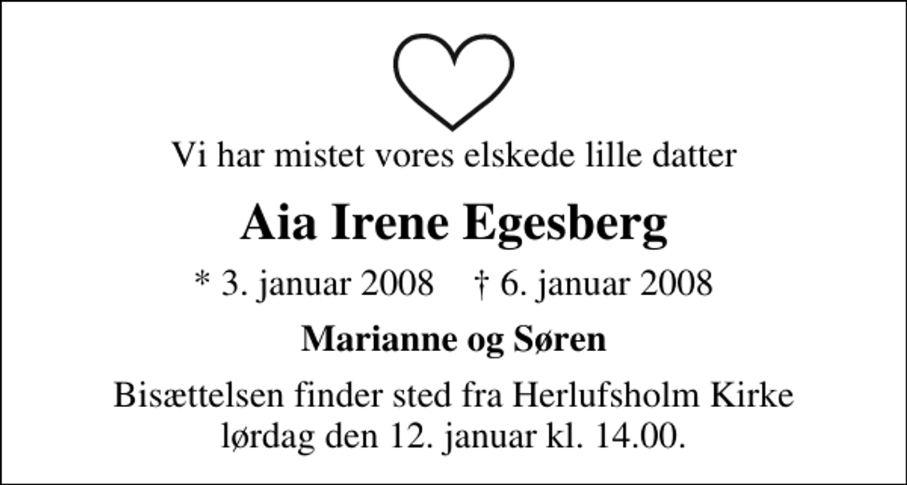 <p>Vi har mistet vores elskede lille datter<br />Aia Irene Egesberg<br />* 3. januar 2008 ✝ 6. januar 2008<br />Marianne og Søren<br />Bisættelsen finder sted fra Herlufsholm Kirke lørdag den 12. januar kl. 14.00</p>