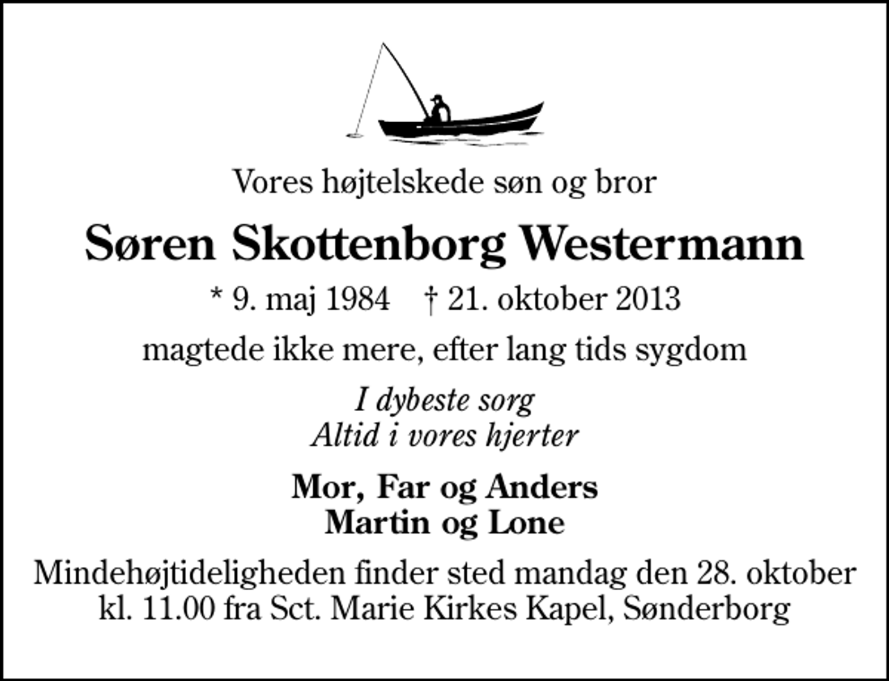 <p>Vores højtelskede søn og bror<br />Søren Skottenborg Westermann<br />* 9. maj 1984 ✝ 21. oktober 2013<br />magtede ikke mere, efter lang tids sygdom<br />I dybeste sorg Altid i vores hjerter<br />Mor, Far og Anders Martin og Lone<br />Mindehøjtideligheden finder sted mandag den 28. oktober kl. 11.00 fra Sct. Marie Kirkes Kapel, Sønderborg</p>