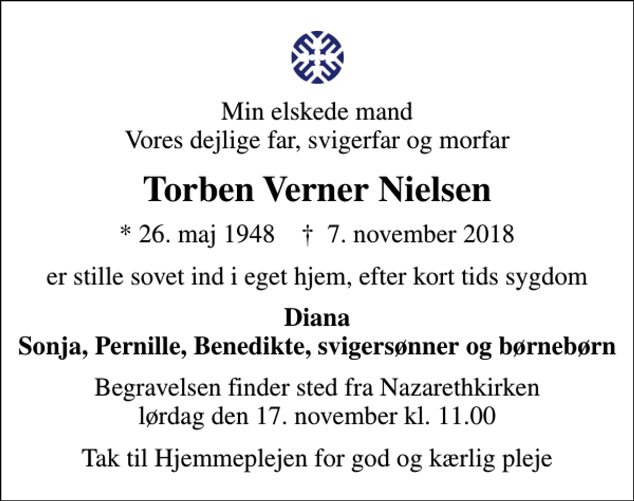 <p>Min elskede mand Vores dejlige far, svigerfar og morfar<br />Torben Verner Nielsen<br />* 26. maj 1948 ✝ 7. november 2018<br />er stille sovet ind i eget hjem, efter kort tids sygdom<br />Diana Sonja, Pernille, Benedikte, svigersønner og børnebørn<br />Begravelsen finder sted fra Nazarethkirken lørdag den 17. november kl. 11.00<br />Tak til Hjemmeplejen for god og kærlig pleje</p>