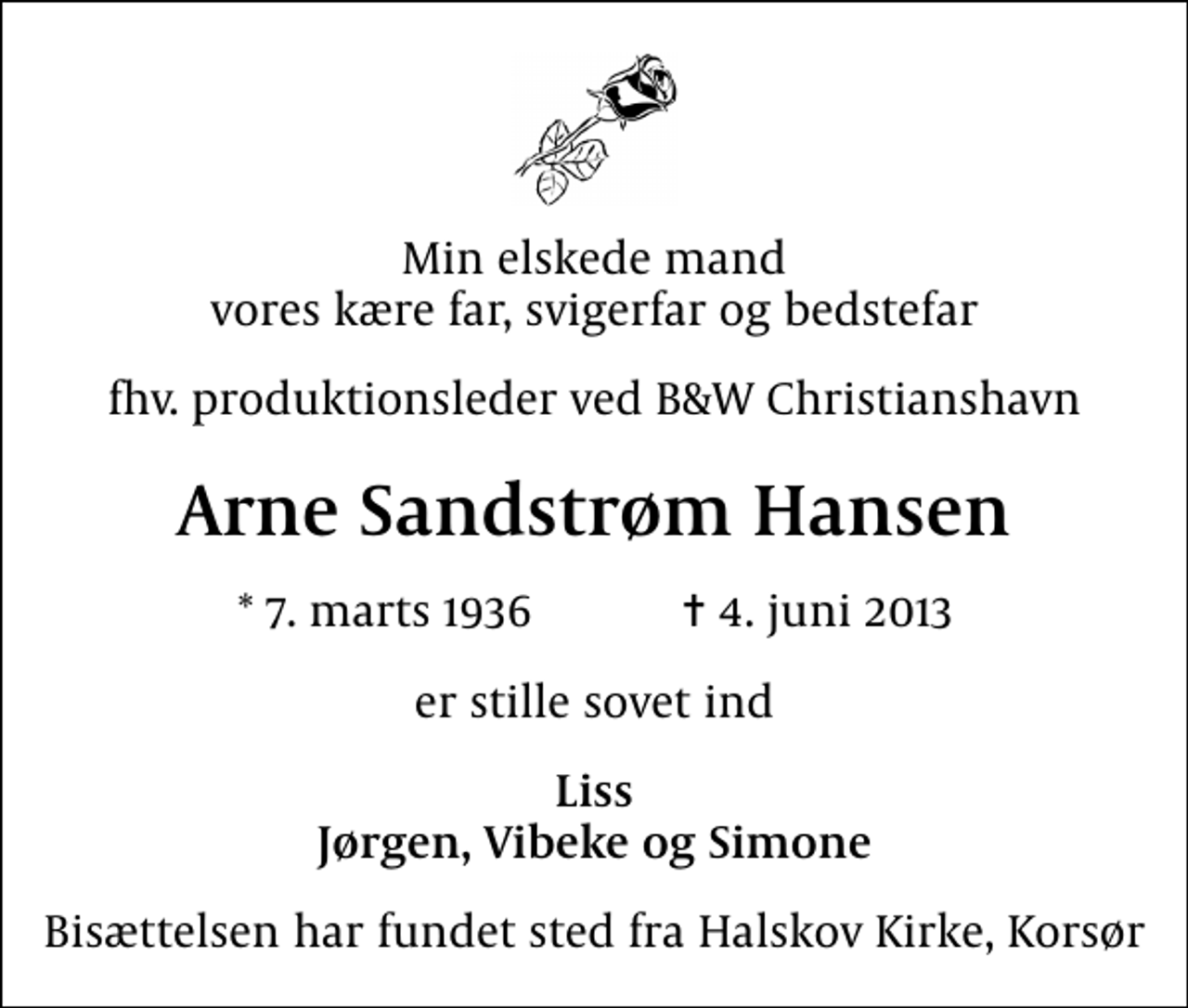 <p>Min elskede mand vores kære far, svigerfar og bedstefar<br />fhv. produktionsleder ved B&amp;W Christianshavn<br />Arne Sandstrøm Hansen<br />* 7. marts 1936 ✝ 4. juni 2013<br />er stille sovet ind<br />Liss Jørgen, Vibeke og Simone<br />Bisættelsen har fundet sted fra Halskov Kirke, Korsør</p>