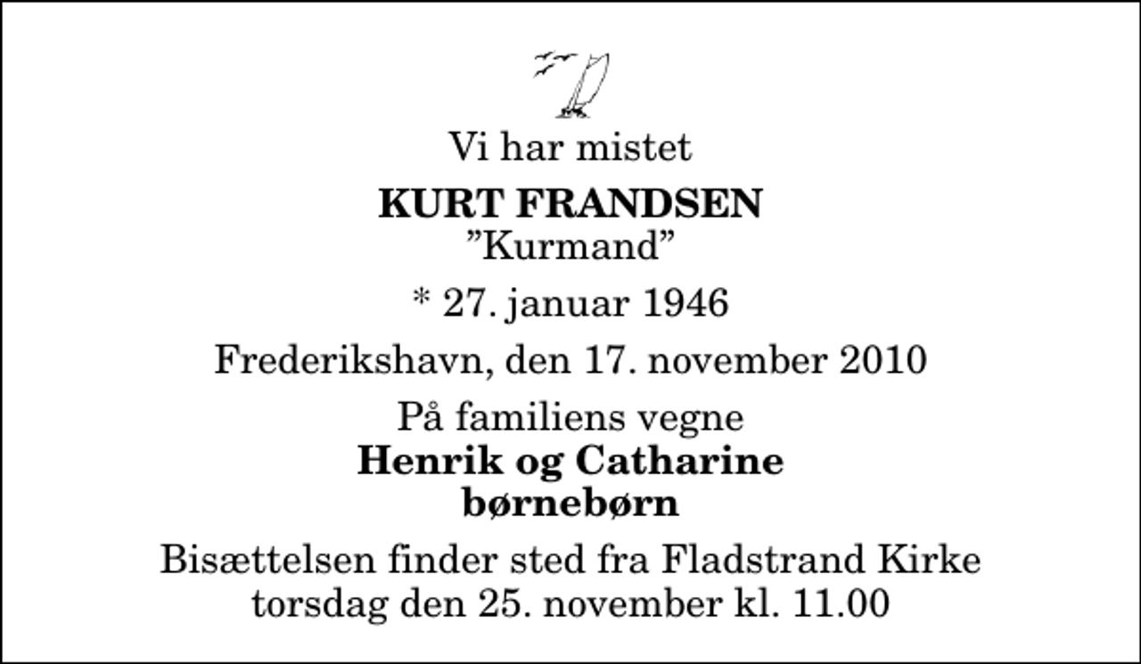 <p>Vi har mistet<br />Kurt Frandsen<br />Kurmand<br />* 27. januar 1946<br />Frederikshavn, den 17. november 2010<br />På familiens vegne<br />Henrik og Catharine børnebørn<br />Bisættelsen finder sted fra Fladstrand Kirke torsdag den 25. november kl. 11.00</p>
