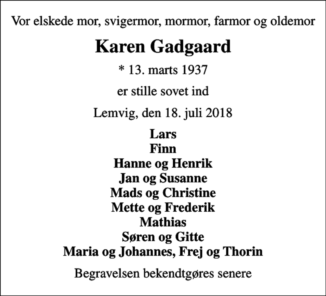 <p>Vor elskede mor, svigermor, mormor, farmor og oldemor<br />Karen Gadgaard<br />* 13. marts 1937<br />er stille sovet ind<br />Lemvig, den 18. juli 2018<br />Lars Finn Hanne og Henrik Jan og Susanne Mads og Christine Mette og Frederik Mathias Søren og Gitte Maria og Johannes, Frej og Thorin<br />Begravelsen bekendtgøres senere</p>