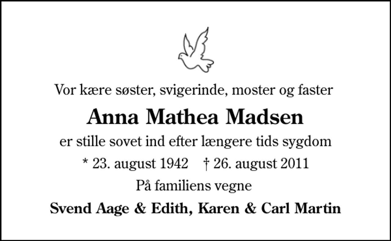 <p>Vor kære søster, svigerinde, moster og faster<br />Anna Mathea Madsen<br />er stille sovet ind efter længere tids sygdom<br />* 23. august 1942 ✝ 26. august 2011<br />På familiens vegne<br />Svend Aage &amp; Edith, Karen &amp; Carl Martin</p>