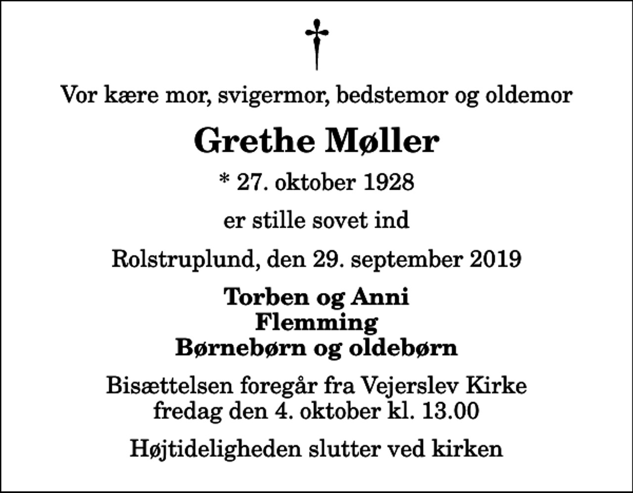 <p>Vor kære mor, svigermor, bedstemor og oldemor<br />Grethe Møller<br />* 27. oktober 1928<br />er stille sovet ind<br />Rolstruplund, den 29. september 2019<br />Torben og Anni Flemming Børnebørn og oldebørn<br />Bisættelsen foregår fra Vejerslev Kirke fredag den 4. oktober kl. 13.00 Højtideligheden slutter ved kirken</p>