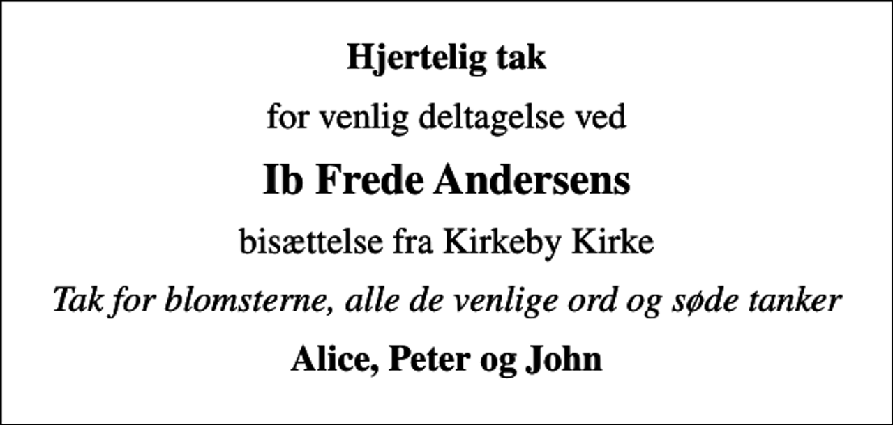 <p>Hjertelig tak<br />for venlig deltagelse ved<br />Ib Frede Andersens<br />bisættelse fra Kirkeby Kirke<br />Tak for blomsterne, alle de venlige ord og søde tanker<br />Alice, Peter og John</p>